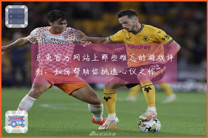乐鱼官方网站上那些难忘的游戏评测，如何帮助你挑选心仪之作