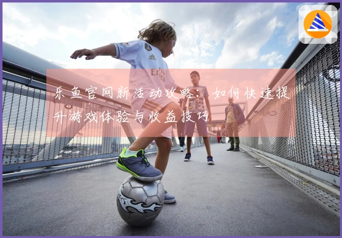 乐鱼官网新活动攻略：如何快速提升游戏体验与收益技巧