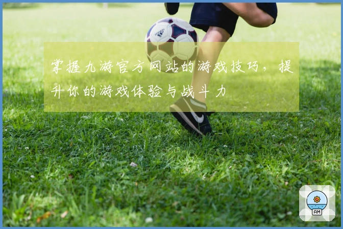 掌握九游官方网站的游戏技巧，提升你的游戏体验与战斗力