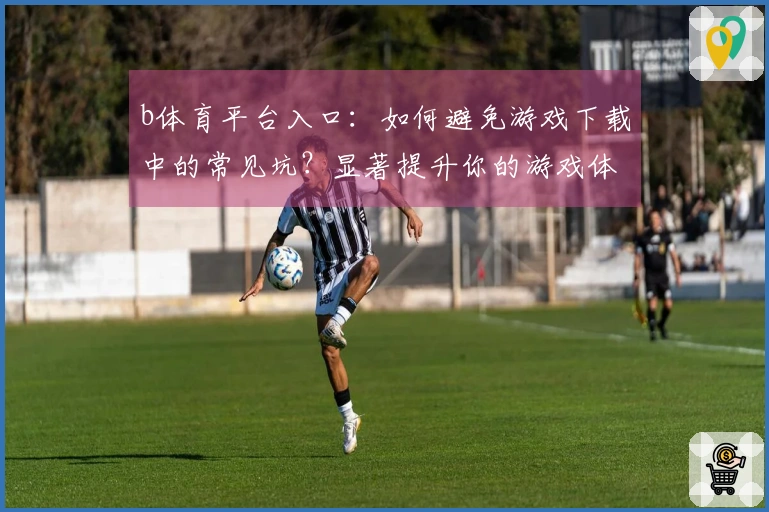 b体育平台入口：如何避免游戏下载中的常见坑？显著提升你的游戏体验技巧
