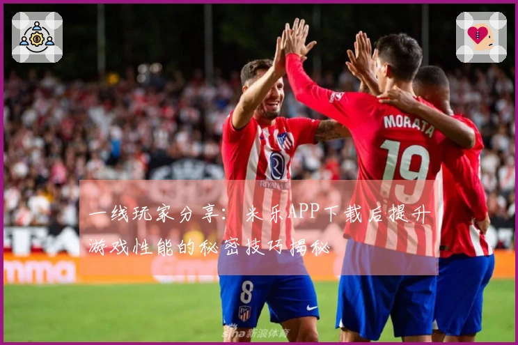 一线玩家分享：米乐APP下载后提升游戏性能的秘密技巧揭秘