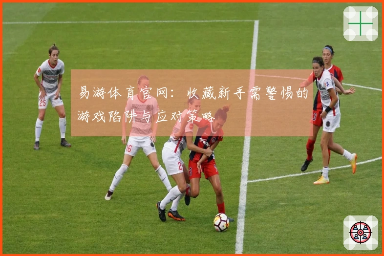 易游体育官网：收藏新手需警惕的游戏陷阱与应对策略