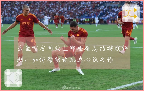 乐鱼官方网站上那些难忘的游戏评测，如何帮助你挑选心仪之作